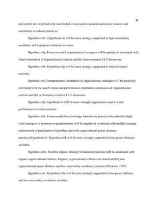 41
and control are expected to be manifested in increased organizational power distance and

uncertainty avoidance practices.

        Hypothesis 6f : Hypothesis 6e will be more strongly supported in high uncertainty

avoidance and high power distance societies.

        Hypothesis 6g: Future-oriented organizational strategies will be positively correlated with

future orientation of organizational cultures and the future-oriented CLT dimension.

        Hypothesis 6h: Hypothesis 6g will be more strongly supported in future-oriented

societies.

        Hypothesis 6i: Entrepreneurial orientation of organizational strategies will be positively

correlated with the assertiveness and performance orientation dimensions of organizational

cultures and the performance-oriented CLT dimension.

        Hypothesis 6j: Hypothesis 6i will be more strongly supported in assertive and

performance-oriented societies.

        Hypothesis 6k: Consensually based strategy formulation practices described by high-

level managers in response to questionnaires will be negatively correlated with middle manager

endorsement of participative leadership and with organizational power distance

practices.Hypothesis 6l: Hypothesis 6k will be more strongly supported in low power distance

societies.

        Hypothesis 6m: Flexible organic strategy formulation practices will be associated with

organic organizational cultures. Organic organizational cultures are manifested by low

organizational power distance and low uncertainty avoidance practices (Dickson, 1997).

        Hypothesis 6n: Hypothesis 5m will be more strongly supported in low power distance

and low uncertainty avoidance societies.
 