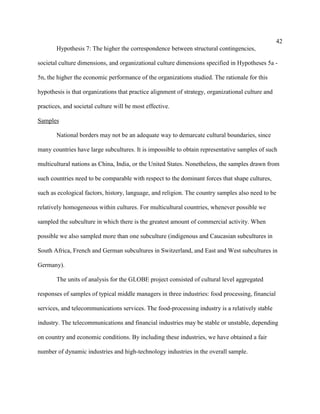 42
       Hypothesis 7: The higher the correspondence between structural contingencies,

societal culture dimensions, and organizational culture dimensions specified in Hypotheses 5a -

5n, the higher the economic performance of the organizations studied. The rationale for this

hypothesis is that organizations that practice alignment of strategy, organizational culture and

practices, and societal culture will be most effective.

Samples

       National borders may not be an adequate way to demarcate cultural boundaries, since

many countries have large subcultures. It is impossible to obtain representative samples of such

multicultural nations as China, India, or the United States. Nonetheless, the samples drawn from

such countries need to be comparable with respect to the dominant forces that shape cultures,

such as ecological factors, history, language, and religion. The country samples also need to be

relatively homogeneous within cultures. For multicultural countries, whenever possible we

sampled the subculture in which there is the greatest amount of commercial activity. When

possible we also sampled more than one subculture (indigenous and Caucasian subcultures in

South Africa, French and German subcultures in Switzerland, and East and West subcultures in

Germany).

       The units of analysis for the GLOBE project consisted of cultural level aggregated

responses of samples of typical middle managers in three industries: food processing, financial

services, and telecommunications services. The food-processing industry is a relatively stable

industry. The telecommunications and financial industries may be stable or unstable, depending

on country and economic conditions. By including these industries, we have obtained a fair

number of dynamic industries and high-technology industries in the overall sample.
 