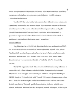 45
middle manager responses to the societal questionnaire reflect the broader society in which the

managers are embedded and not a more narrowly defined culture of middle managers.

Questionnaire Response Bias

        Triandis (1995) has noted that the various cultures have different response patterns when

responding to questionnaires. The presence of these different response patterns can bias cross-

cultural comparisons. Thus several different statistical techniques have been developed to

eliminate the contamination of survey responses. Using latent constructs composed of

questionnaire response scores and unobstrusive measurement scales lessens the effects of

questionnaire response bias on the between-country comparisons.9

Phase 2 CLT Scales

        One of the objectives of GLOBE is to determine whether there are dimensions of CLTs

that are universally endorsed and dimensions that are differentially endorsed across cultures.

Recall that CLTs are culturally endorsed profiles of perceived effective or ineffective leader

attributes or behaviors about which members within each culture agree. Profiles of CLT

dimensions reflect what is commonly referred to as “leadership styles” in the leadership

literature.

        Shaw (1990) suggests that much of the cross-national literature indicating differences in

managerial beliefs, values, and styles can be interpreted as showing culturally influenced

differences in leader prototypes, which are analogous to CLTs as conceptualized for Project

GLOBE. A study by O’Connell, Lord, and O’Connell (1990) supports the argument that culture

plays a strong role in influencing the content of leader attributes and behaviors perceived as

desirable and effective. Their study specifically examined the similarities and differences

between Japanese and American CLTs. For the Japanese, the traits of being fair, flexible, a good
 