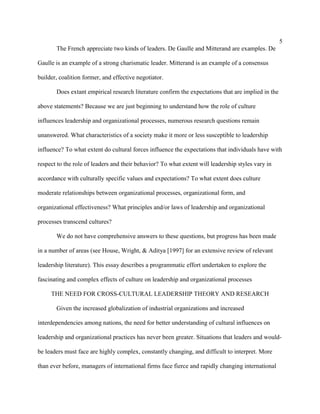 5
       The French appreciate two kinds of leaders. De Gaulle and Mitterand are examples. De

Gaulle is an example of a strong charismatic leader. Mitterand is an example of a consensus

builder, coalition former, and effective negotiator.

       Does extant empirical research literature confirm the expectations that are implied in the

above statements? Because we are just beginning to understand how the role of culture

influences leadership and organizational processes, numerous research questions remain

unanswered. What characteristics of a society make it more or less susceptible to leadership

influence? To what extent do cultural forces influence the expectations that individuals have with

respect to the role of leaders and their behavior? To what extent will leadership styles vary in

accordance with culturally specific values and expectations? To what extent does culture

moderate relationships between organizational processes, organizational form, and

organizational effectiveness? What principles and/or laws of leadership and organizational

processes transcend cultures?

       We do not have comprehensive answers to these questions, but progress has been made

in a number of areas (see House, Wright, & Aditya [1997] for an extensive review of relevant

leadership literature). This essay describes a programmatic effort undertaken to explore the

fascinating and complex effects of culture on leadership and organizational processes

     THE NEED FOR CROSS-CULTURAL LEADERSHIP THEORY AND RESEARCH

       Given the increased globalization of industrial organizations and increased

interdependencies among nations, the need for better understanding of cultural influences on

leadership and organizational practices has never been greater. Situations that leaders and would-

be leaders must face are highly complex, constantly changing, and difficult to interpret. More

than ever before, managers of international firms face fierce and rapidly changing international
 