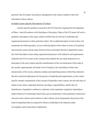 53
practical value for leaders who practice management in the cultures studied or deal with

individuals of these cultures.

In-Depth Country Specific Descriptions of Cultures

        Country-specific qualitative research by the CCIs has been ongoing from the beginning

of Phase 1 and will continue to the final phase of the project. Many of the CCI teams will write a

qualitative description of the major cultural variables that are relevant to leadership and

organizational practices in their particular culture. The in-depth description of each culture will

incorporate the following topics: (a) an overall description of the culture in terms of its political

and economic system and the major historical forces and leaders that have shaped that system;

(b) a brief description of prevailing organizational practices in the industries and organizations

studied by the CCIs in terms of the constructs that underlie the core study dimension (c) a

description of the emic (culture-specific) manifestations of the core dimensions of the study at

the societal, organizational, and leader levels of analysis; (d) a description of other emic

characteristics of the society, industries studied, and leadership practices within these industries

that have nontrivial implications for the practice of leadership and organizations; (e) the culture-

specific semantic interpretation of the concept of leadership--what it means, the role and status of

leaders in the culture, leadership functions, privileges, responsibilities, and the like; (f)

identification of qualitative unobtrusive indicators of the importance assigned to leadership or

leaders based on CCI participant observation; (g) an interpretation of the quantitative dimensions

relevant to their cultures and in relation to other cultures; (h) an interpretative discussion of the

kinds of leadership behavior required for effective leadership in the industries under

investigation; and (i) prescriptive implications.
 