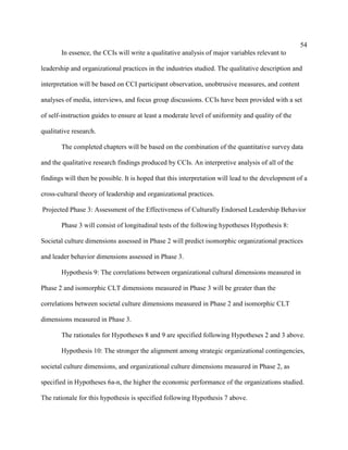 54
       In essence, the CCIs will write a qualitative analysis of major variables relevant to

leadership and organizational practices in the industries studied. The qualitative description and

interpretation will be based on CCI participant observation, unobtrusive measures, and content

analyses of media, interviews, and focus group discussions. CCIs have been provided with a set

of self-instruction guides to ensure at least a moderate level of uniformity and quality of the

qualitative research.

       The completed chapters will be based on the combination of the quantitative survey data

and the qualitative research findings produced by CCIs. An interpretive analysis of all of the

findings will then be possible. It is hoped that this interpretation will lead to the development of a

cross-cultural theory of leadership and organizational practices.

Projected Phase 3: Assessment of the Effectiveness of Culturally Endorsed Leadership Behavior

       Phase 3 will consist of longitudinal tests of the following hypotheses Hypothesis 8:

Societal culture dimensions assessed in Phase 2 will predict isomorphic organizational practices

and leader behavior dimensions assessed in Phase 3.

       Hypothesis 9: The correlations between organizational cultural dimensions measured in

Phase 2 and isomorphic CLT dimensions measured in Phase 3 will be greater than the

correlations between societal culture dimensions measured in Phase 2 and isomorphic CLT

dimensions measured in Phase 3.

       The rationales for Hypotheses 8 and 9 are specified following Hypotheses 2 and 3 above.

       Hypothesis 10: The stronger the alignment among strategic organizational contingencies,

societal culture dimensions, and organizational culture dimensions measured in Phase 2, as

specified in Hypotheses 6a-n, the higher the economic performance of the organizations studied.

The rationale for this hypothesis is specified following Hypothesis 7 above.
 