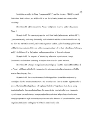 55
       In addition, armed with Phase 2 measures of CLTs and the nine core GLOBE societal

dimensions for 61 cultures, we will be able to test the following hypotheses with regard to

leadership.

       Hypothesis 11: CLTs measured in Phase 2 will predict observed leader behaviors in

Phase 3.

       Hypothesis 12: The more congruent the individual leader behaviors are with the CLTs,

(a) the more readily leadership attempts by such individuals will be accepted and effective, (b)

the more the individuals will be perceived as legitimate leaders, (c) the more highly motivated

will be their subordinates/followers, (d) the more committed will be their subordinates/followers,

and (e) the higher will be the leaders’ performance and that of their subordinates.

       Hypothesis 13: For purposes of introducing substantial organizational change,

charismatic/value-oriented leadership will be the most effective leader behavior.

       Hypothesis 14: Changes in organizational contingency variables measured from Phase 2

to Phase 3 will be correlated with changes in relevant organizational practices as specified by

structural contingency theory.

       Hypothesis 15: The correlations specified in hypotheses 6a-nwill be moderated by

isomorphic societal dimensions of culture. The rationale is the same as that for Hypothesis 6a-n

above. The tests of this hypothesis will replicate the tests of Hypotheses 6a-n above, using

longitudinal rather than correlational data. For example, the correlation between changes in

organizational size and changes in organizational formalization is hypothesized to be more

strongly supported in high uncertainty avoidance societies. Because of space limitations, these

longitudinal structural contingency hypotheses are not stated here.
 