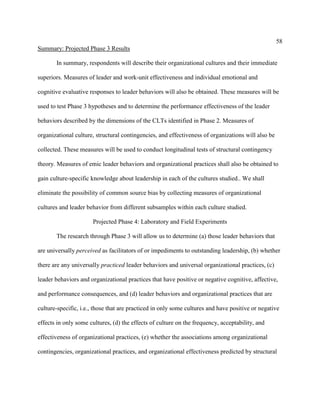 58
Summary: Projected Phase 3 Results

       In summary, respondents will describe their organizational cultures and their immediate

superiors. Measures of leader and work-unit effectiveness and individual emotional and

cognitive evaluative responses to leader behaviors will also be obtained. These measures will be

used to test Phase 3 hypotheses and to determine the performance effectiveness of the leader

behaviors described by the dimensions of the CLTs identified in Phase 2. Measures of

organizational culture, structural contingencies, and effectiveness of organizations will also be

collected. These measures will be used to conduct longitudinal tests of structural contingency

theory. Measures of emic leader behaviors and organizational practices shall also be obtained to

gain culture-specific knowledge about leadership in each of the cultures studied.. We shall

eliminate the possibility of common source bias by collecting measures of organizational

cultures and leader behavior from different subsamples within each culture studied.

                      Projected Phase 4: Laboratory and Field Experiments

       The research through Phase 3 will allow us to determine (a) those leader behaviors that

are universally perceived as facilitators of or impediments to outstanding leadership, (b) whether

there are any universally practiced leader behaviors and universal organizational practices, (c)

leader behaviors and organizational practices that have positive or negative cognitive, affective,

and performance consequences, and (d) leader behaviors and organizational practices that are

culture-specific, i.e., those that are practiced in only some cultures and have positive or negative

effects in only some cultures, (d) the effects of culture on the frequency, acceptability, and

effectiveness of organizational practices, (e) whether the associations among organizational

contingencies, organizational practices, and organizational effectiveness predicted by structural
 