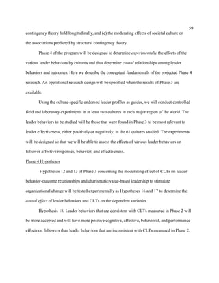 59
contingency theory hold longitudinally, and (e) the moderating effects of societal culture on

the associations predicted by structural contingency theory.

       Phase 4 of the program will be designed to determine experimentally the effects of the

various leader behaviors by cultures and thus determine causal relationships among leader

behaviors and outcomes. Here we describe the conceptual fundamentals of the projected Phase 4

research. An operational research design will be specified when the results of Phase 3 are

available.

       Using the culture-specific endorsed leader profiles as guides, we will conduct controlled

field and laboratory experiments in at least two cultures in each major region of the world. The

leader behaviors to be studied will be those that were found in Phase 3 to be most relevant to

leader effectiveness, either positively or negatively, in the 61 cultures studied. The experiments

will be designed so that we will be able to assess the effects of various leader behaviors on

follower affective responses, behavior, and effectiveness.

Phase 4 Hypotheses

        Hypotheses 12 and 13 of Phase 3 concerning the moderating effect of CLTs on leader

behavior-outcome relationships and charismatic/value-based leadership to stimulate

organizational change will be tested experimentally as Hypotheses 16 and 17 to determine the

causal effect of leader behaviors and CLTs on the dependent variables.

       Hypothesis 18. Leader behaviors that are consistent with CLTs measured in Phase 2 will

be more accepted and will have more positive cognitive, affective, behavioral, and performance

effects on followers than leader behaviors that are inconsistent with CLTs measured in Phase 2.
 