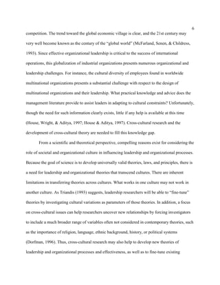 6
competition. The trend toward the global economic village is clear, and the 21st century may

very well become known as the century of the “global world” (McFarland, Senen, & Childress,

1993). Since effective organizational leadership is critical to the success of international

operations, this globalization of industrial organizations presents numerous organizational and

leadership challenges. For instance, the cultural diversity of employees found in worldwide

multinational organizations presents a substantial challenge with respect to the design of

multinational organizations and their leadership. What practical knowledge and advice does the

management literature provide to assist leaders in adapting to cultural constraints? Unfortunately,

though the need for such information clearly exists, little if any help is available at this time

(House, Wright, & Aditya, 1997; House & Aditya, 1997). Cross-cultural research and the

development of cross-cultural theory are needed to fill this knowledge gap.

       From a scientific and theoretical perspective, compelling reasons exist for considering the

role of societal and organizational culture in influencing leadership and organizational processes.

Because the goal of science is to develop universally valid theories, laws, and principles, there is

a need for leadership and organizational theories that transcend cultures. There are inherent

limitations in transferring theories across cultures. What works in one culture may not work in

another culture. As Triandis (1993) suggests, leadership researchers will be able to “fine-tune”

theories by investigating cultural variations as parameters of those theories. In addition, a focus

on cross-cultural issues can help researchers uncover new relationships by forcing investigators

to include a much broader range of variables often not considered in contemporary theories, such

as the importance of religion, language, ethnic background, history, or political systems

(Dorfman, 1996). Thus, cross-cultural research may also help to develop new theories of

leadership and organizational processes and effectiveness, as well as to fine-tune existing
 