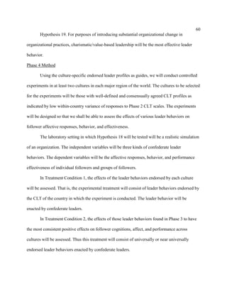60
       Hypothesis 19. For purposes of introducing substantial organizational change in

organizational practices, charismatic/value-based leadership will be the most effective leader

behavior.

Phase 4 Method

       Using the culture-specific endorsed leader profiles as guides, we will conduct controlled

experiments in at least two cultures in each major region of the world. The cultures to be selected

for the experiments will be those with well-defined and consensually agreed CLT profiles as

indicated by low within-country variance of responses to Phase 2 CLT scales. The experiments

will be designed so that we shall be able to assess the effects of various leader behaviors on

follower affective responses, behavior, and effectiveness.

       The laboratory setting in which Hypothesis 18 will be tested will be a realistic simulation

of an organization. The independent variables will be three kinds of confederate leader

behaviors. The dependent variables will be the affective responses, behavior, and performance

effectiveness of individual followers and groups of followers.

       In Treatment Condition 1, the effects of the leader behaviors endorsed by each culture

will be assessed. That is, the experimental treatment will consist of leader behaviors endorsed by

the CLT of the country in which the experiment is conducted. The leader behavior will be

enacted by confederate leaders.

       In Treatment Condition 2, the effects of those leader behaviors found in Phase 3 to have

the most consistent positive effects on follower cognitions, affect, and performance across

cultures will be assessed. Thus this treatment will consist of universally or near universally

endorsed leader behaviors enacted by confederate leaders.
 