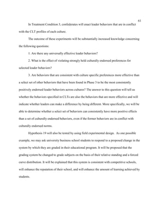 61
       In Treatment Condition 3, confederates will enact leader behaviors that are in conflict

with the CLT profiles of each culture.

       The outcome of these experiments will be substantially increased knowledge concerning

the following questions:

       1. Are there any universally effective leader behaviors?

       2. What is the effect of violating strongly held culturally endorsed preferences for

selected leader behaviors?

       3. Are behaviors that are consistent with culture specific preferences more effective than

a select set of other behaviors that have been found in Phase 3 to be the most consistently

positively endorsed leader behaviors across cultures? The answer to this question will tell us

whether the behaviors specified in CLTs are also the behaviors that are more effective and will

indicate whether leaders can make a difference by being different. More specifically, we will be

able to determine whether a select set of behaviors can consistently have more positive effects

than a set of culturally endorsed behaviors, even if the former behaviors are in conflict with

culturally endorsed norms.

       Hypothesis 19 will also be tested by using field experimental design. As one possible

example, we may ask university business school students to respond to a proposed change in the

system by which they are graded in their educational program. It will be proposed that the

grading system be changed to grade subjects on the basis of their relative standing and a forced

curve distribution. It will be explained that this system is consistent with competitive schools,

will enhance the reputation of their school, and will enhance the amount of learning achieved by

students.
 
