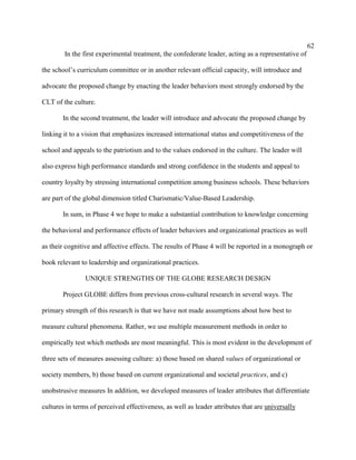 62
        In the first experimental treatment, the confederate leader, acting as a representative of

the school’s curriculum committee or in another relevant official capacity, will introduce and

advocate the proposed change by enacting the leader behaviors most strongly endorsed by the

CLT of the culture.

       In the second treatment, the leader will introduce and advocate the proposed change by

linking it to a vision that emphasizes increased international status and competitiveness of the

school and appeals to the patriotism and to the values endorsed in the culture. The leader will

also express high performance standards and strong confidence in the students and appeal to

country loyalty by stressing international competition among business schools. These behaviors

are part of the global dimension titled Charismatic/Value-Based Leadership.

       In sum, in Phase 4 we hope to make a substantial contribution to knowledge concerning

the behavioral and performance effects of leader behaviors and organizational practices as well

as their cognitive and affective effects. The results of Phase 4 will be reported in a monograph or

book relevant to leadership and organizational practices.

                UNIQUE STRENGTHS OF THE GLOBE RESEARCH DESIGN

       Project GLOBE differs from previous cross-cultural research in several ways. The

primary strength of this research is that we have not made assumptions about how best to

measure cultural phenomena. Rather, we use multiple measurement methods in order to

empirically test which methods are most meaningful. This is most evident in the development of

three sets of measures assessing culture: a) those based on shared values of organizational or

society members, b) those based on current organizational and societal practices, and c)

unobstrusive measures In addition, we developed measures of leader attributes that differentiate

cultures in terms of perceived effectiveness, as well as leader attributes that are universally
 