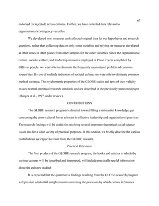 63
endorsed (or rejected) across cultures. Further, we have collected data relevant to

organizational contingency variables.

       We developed new measures and collected original data for our hypotheses and research

questions, rather than collecting data on only some variables and relying on measures developed

at other times in other places from other samples for the other variables. Since the organizational

culture, societal culture, and leadership measures employed in Phase 2 were completed by

different people, we were able to eliminate the frequently encountered problem of common

source bias. By use of multiple indicators of societal culture, we were able to eliminate common

method variance. The psychometric properties of the GLOBE scales and tests of their validity

exceed normal empirical research standards and are described in the previously mentioned paper

(Hanges et al., 1997, under review).

                                        CONTRIBUTIONS

       The GLOBE research program is directed toward filling a substantial knowledge gap

concerning the cross-cultural forces relevant to effective leadership and organizational practices.

The research findings will be useful for resolving several important theoretical social science

issues and for a wide variety of practical purposes. In this section, we briefly describe the various

contributions we expect to result from the GLOBE research.

                                        Practical Relevance

       The final product of the GLOBE research program, the books and articles in which the

various cultures will be described and interpreted, will include practically useful information

about the cultures studied.

       It is expected that the quantitative findings resulting from the GLOBE research program

will provide substantial enlightenment concerning the processes by which culture influences
 