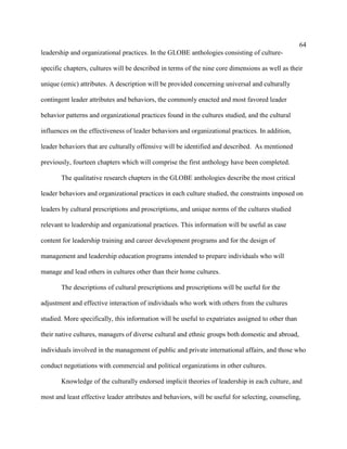 64
leadership and organizational practices. In the GLOBE anthologies consisting of culture-

specific chapters, cultures will be described in terms of the nine core dimensions as well as their

unique (emic) attributes. A description will be provided concerning universal and culturally

contingent leader attributes and behaviors, the commonly enacted and most favored leader

behavior patterns and organizational practices found in the cultures studied, and the cultural

influences on the effectiveness of leader behaviors and organizational practices. In addition,

leader behaviors that are culturally offensive will be identified and described. As mentioned

previously, fourteen chapters which will comprise the first anthology have been completed.

       The qualitative research chapters in the GLOBE anthologies describe the most critical

leader behaviors and organizational practices in each culture studied, the constraints imposed on

leaders by cultural prescriptions and proscriptions, and unique norms of the cultures studied

relevant to leadership and organizational practices. This information will be useful as case

content for leadership training and career development programs and for the design of

management and leadership education programs intended to prepare individuals who will

manage and lead others in cultures other than their home cultures.

       The descriptions of cultural prescriptions and proscriptions will be useful for the

adjustment and effective interaction of individuals who work with others from the cultures

studied. More specifically, this information will be useful to expatriates assigned to other than

their native cultures, managers of diverse cultural and ethnic groups both domestic and abroad,

individuals involved in the management of public and private international affairs, and those who

conduct negotiations with commercial and political organizations in other cultures.

       Knowledge of the culturally endorsed implicit theories of leadership in each culture, and

most and least effective leader attributes and behaviors, will be useful for selecting, counseling,
 