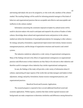 65
and training individuals who are to be assigned to, or who work with, members of the cultures

studied. The resulting findings will be useful for informing potential managers of the kinds of

behaviors and organizational practices that are acceptable and effective and unacceptable and

ineffective in the cultures studied.

       Information concerning the constraints imposed on leaders by cultural norms will be

useful to decision makers who need to anticipate and respond to the actions of leaders of other

cultures. Knowledge about cultural and organizational norms and practices in the cultures

studied can inform the formulation of meaningful prescriptions for managing in other cultures--

for strategy and policy formulation, organizational improvement interventions, human resource

management practices, and the design of organization structures and incentive and control

systems.

       The industries studied are subjected to a wide variety of organizational contingencies.

Many of the findings relevant to the effects of organizational contingencies on organizational

practices and effectiveness in these industries are thus likely to be relevant to other industries and

therefore useful to managers whose industries face similar organizational contingencies.

       In sum, the findings of the study will provide a wide variety of information about 61

cultures, representing all major regions of the world, that can help managers and leaders in their

adjustment, strategy and policy formulation, human resource management practices, and

organizational practices.

                            Beneficial Social and Economic Applications

       The research program is expected to have several additional beneficial social and

economic applications. Within regions, countries that share similar regional resources and

backgrounds can make comparisons to determine similarities and differences among themselves
 