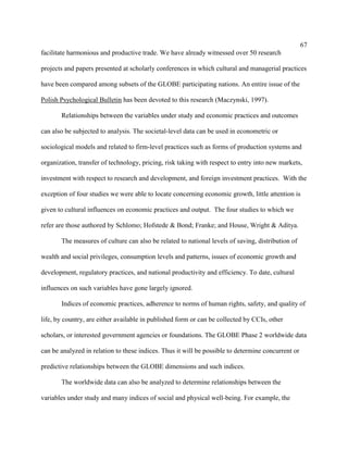67
facilitate harmonious and productive trade. We have already witnessed over 50 research

projects and papers presented at scholarly conferences in which cultural and managerial practices

have been compared among subsets of the GLOBE participating nations. An entire issue of the

Polish Psychological Bulletin has been devoted to this research (Maczynski, 1997).

       Relationships between the variables under study and economic practices and outcomes

can also be subjected to analysis. The societal-level data can be used in econometric or

sociological models and related to firm-level practices such as forms of production systems and

organization, transfer of technology, pricing, risk taking with respect to entry into new markets,

investment with respect to research and development, and foreign investment practices. With the

exception of four studies we were able to locate concerning economic growth, little attention is

given to cultural influences on economic practices and output. The four studies to which we

refer are those authored by Schlomo; Hofstede & Bond; Franke; and House, Wright & Aditya.

       The measures of culture can also be related to national levels of saving, distribution of

wealth and social privileges, consumption levels and patterns, issues of economic growth and

development, regulatory practices, and national productivity and efficiency. To date, cultural

influences on such variables have gone largely ignored.

       Indices of economic practices, adherence to norms of human rights, safety, and quality of

life, by country, are either available in published form or can be collected by CCIs, other

scholars, or interested government agencies or foundations. The GLOBE Phase 2 worldwide data

can be analyzed in relation to these indices. Thus it will be possible to determine concurrent or

predictive relationships between the GLOBE dimensions and such indices.

       The worldwide data can also be analyzed to determine relationships between the

variables under study and many indices of social and physical well-being. For example, the
 