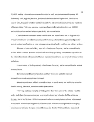 68
GLOBE societal culture dimensions can be related to such outcomes as mortality rates, life

expectancy rates, hygiene practices, preventive or remedial medical practices, stress levels,

suicide rates, frequency of ethnic and border conflicts, indicators of social unrest, and violations

of human rights. Following are some examples of expected relationships between GLOBE

societal dimensions and socially and practically relevant variables:

       Cultural tendencies toward power stratification and assertiveness are likely positively

related to tendencies toward intra-country conflict among labor and management and possibly

even to tendencies of nations to enter into aggressive ethnic border conflicts and military actions.

       •Humane orientation is likely inversely related to the frequency and severity of hostile

actions within cultures. Humane orientation is also likely positively related to such practices as

the establishment and enforcement of human rights norms and laws, and inversely related to their

violations.

       •Assertiveness is likely positively related to the frequency and severity of hostile actions

within cultures.

       •Performance and future orientation are likely positively related to national

competitiveness and economic development.

       •Gender equalization is likely inversely related to female abuse and positively related to

female literacy, education, and labor market participation

       Following are three examples of findings that show how some of the cultural variables

under study have been shown to relate to, or predict, important behavior. In The Achieving

Society, David McClelland (1961) demonstrated rather convincingly that cultural indicators of

achievement motivation were predictive of subsequent economic development in developing

countries over a twenty five year period. Hofstede and Bond (1988) found that a measure of
 