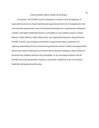 70
                        CONCLUSION AND FUTURE ACTIVITIES

       In summary, the GLOBE research is designed to contribute to the development of

empirically based cross-cultural leadership and organizational theory by investigating the roles

of societal and organizational values and institutionalized practices, organizational contingency

variables, and implicit leadership theories as antecedents to cross-cultural variance in leader

behavior, leader influence, leader effectiveness, and organizational practices and performance.

GLOBE research is also designed to contribute to organizational theory and practice by

exploring relationships between societal and organizational cultural variables and organizational

effectiveness and by conducting cross-cultural tests of structural contingency theory. Based on

the preliminary findings reported in this monograph, we are encouraged to believe that the

GLOBE project has the potential of making a noteworthy contribution to the cross-cultural

leadership and organizational literature.
 