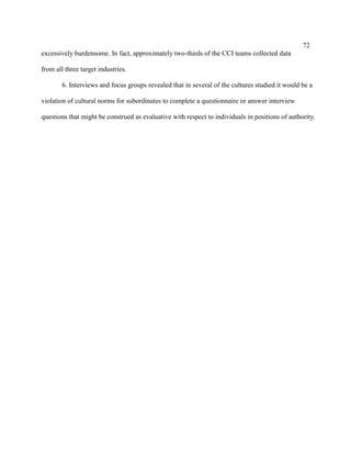 72
excessively burdensome. In fact, approximately two-thirds of the CCI teams collected data

from all three target industries.

        6. Interviews and focus groups revealed that in several of the cultures studied it would be a

violation of cultural norms for subordinates to complete a questionnaire or answer interview

questions that might be construed as evaluative with respect to individuals in positions of authority.
 