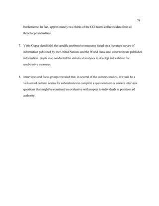 74

   burdensome. In fact, approximately two-thirds of the CCI teams collected data from all

   three target industries.



7. Vipin Gupta idenditifed the specific unobtrusive measures based on a literature survey of

   information published by the United Nations and the World Bank and other relevant published

   information. Gupta also conducted the statistical analyses to develop and validate the

   unobtrusive measures.



8. Interviews and focus groups revealed that, in several of the cultures studied, it would be a

   violaion of cultural norms for subordinates to complete a questionnaire or answer interview

   questions that might be construed as evaluative with respect to individuals in positions of

   authority.
 