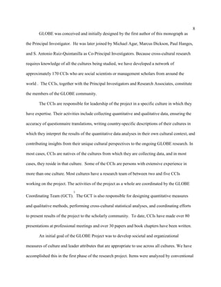8
       GLOBE was conceived and initially designed by the first author of this monograph as

the Principal Investigator. He was later joined by Michael Agar, Marcus Dickson, Paul Hanges,

and S. Antonio Ruiz-Quintanilla as Co-Principal Investigators. Because cross-cultural research

requires knowledge of all the cultures being studied, we have developed a network of

approximately 170 CCIs who are social scientists or management scholars from around the

world . The CCIs, together with the Principal Investigators and Research Associates, constitute

the members of the GLOBE community.

       The CCIs are responsible for leadership of the project in a specific culture in which they

have expertise. Their activities include collecting quantitative and qualitative data, ensuring the

accuracy of questionnaire translations, writing country-specific descriptions of their cultures in

which they interpret the results of the quantitative data analyses in their own cultural context, and

contributing insights from their unique cultural perspectives to the ongoing GLOBE research. In

most cases, CCIs are natives of the cultures from which they are collecting data, and in most

cases, they reside in that culture. Some of the CCIs are persons with extensive experience in

more than one culture. Most cultures have a research team of between two and five CCIs

working on the project. The activities of the project as a whole are coordinated by the GLOBE
                            3
Coordinating Team (GCT). The GCT is also responsible for designing quantitative measures

and qualitative methods, performing cross-cultural statistical analyses, and coordinating efforts

to present results of the project to the scholarly community. To date, CCIs have made over 80

presentations at professional meetings and over 30 papers and book chapters have been written.

       An initial goal of the GLOBE Project was to develop societal and organizational

measures of culture and leader attributes that are appropriate to use across all cultures. We have

accomplished this in the first phase of the research project. Items were analyzed by conventional
 
