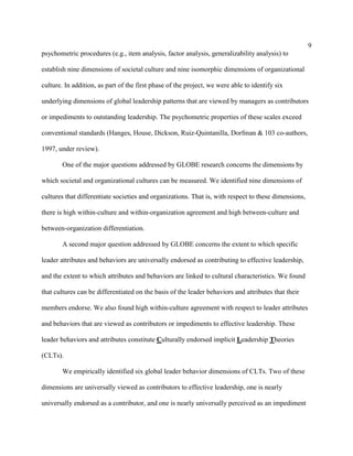 9
psychometric procedures (e.g., item analysis, factor analysis, generalizability analysis) to

establish nine dimensions of societal culture and nine isomorphic dimensions of organizational

culture. In addition, as part of the first phase of the project, we were able to identify six

underlying dimensions of global leadership patterns that are viewed by managers as contributors

or impediments to outstanding leadership. The psychometric properties of these scales exceed

conventional standards (Hanges, House, Dickson, Ruiz-Quintanilla, Dorfman & 103 co-authors,

1997, under review).

        One of the major questions addressed by GLOBE research concerns the dimensions by

which societal and organizational cultures can be measured. We identified nine dimensions of

cultures that differentiate societies and organizations. That is, with respect to these dimensions,

there is high within-culture and within-organization agreement and high between-culture and

between-organization differentiation.

        A second major question addressed by GLOBE concerns the extent to which specific

leader attributes and behaviors are universally endorsed as contributing to effective leadership,

and the extent to which attributes and behaviors are linked to cultural characteristics. We found

that cultures can be differentiated on the basis of the leader behaviors and attributes that their

members endorse. We also found high within-culture agreement with respect to leader attributes

and behaviors that are viewed as contributors or impediments to effective leadership. These

leader behaviors and attributes constitute Culturally endorsed implicit Leadership Theories

(CLTs).

        We empirically identified six global leader behavior dimensions of CLTs. Two of these

dimensions are universally viewed as contributors to effective leadership, one is nearly

universally endorsed as a contributor, and one is nearly universally perceived as an impediment
 