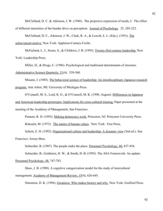 92

       McClelland, D. C. & Atkinson, J. W. (1948). The projective expression of needs, I: The effect

of different intensities of the hunder drive on perception. Journal of Psychology. 25, 205-222.

       McClelland, D. C., Atkinson, J. W., Clark, R. A., & Lowell, E. L. (Eds.). (1953). The

achievement motive. New York: Appleton-Century-Crofts.

       McFarland, L. J., Senen, S., & Childress, J. R. (1993). Twenty-first-century leadership. New

York: Leadership Press.

       Miller, D., & Droge, C. (1986). Psychological and traditional determinants of structure.

Administrative Science Quarterly, 31(4), 539-560.

       Misumi, J. (1985). The behavioral science of leadership: An interdisciplinary Japanese research

program. Ann Arbor, MI: University of Michigan Press.

       O’Connell, M. S., Lord, R. G., & O’Connell, M. K. (1990, August). Differences in Japanese

and American leadership prototypes: Implications for cross-cultural training. Paper presented at the

meeting of the Academy of Management, San Francisco.

       Putnam, R. D. (1993). Making democracy work. Princeton, NJ: Princeton University Press.

       Rokeach, M. (1973). The nature of human values. New York: Free Press.

       Schein, E. H. (1992). Organizational culture and leadership: A dynamic view (2nd ed.). San

Francisco: Jossey-Bass.

       Schneider, B. (1987). The people make the place. Personnel Psychology, 40, 437-454.

       Schneider, B., Goldstein, H. W., & Smith, D. B. (1995). The ASA Framework: An update.

Personnel Psychology, 48, 747-783.

       Shaw, J. B. (1990). A cognitive categorization model for the study of intercultural

management. Academy of Management Review, 15(4), 626-645.

       Simonton, D. K. (1994). Greatness: Who makes history and why. New York: Guilford Press.




                                                                                                       92
 