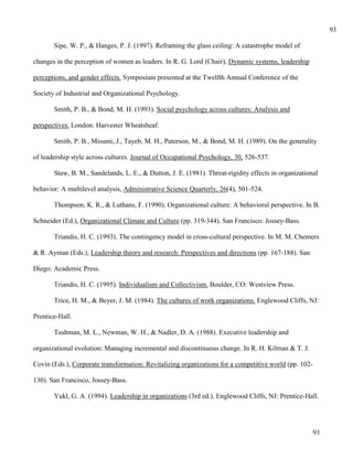 93

       Sipe, W. P., & Hanges, P. J. (1997). Reframing the glass ceiling: A catastrophe model of

changes in the perception of women as leaders. In R. G. Lord (Chair), Dynamic systems, leadership

perceptions, and gender effects. Symposium presented at the Twelfth Annual Conference of the

Society of Industrial and Organizational Psychology.

       Smith, P. B., & Bond, M. H. (1993). Social psychology across cultures: Analysis and

perspectives. London: Harvester Wheatsheaf.

       Smith, P. B., Misumi, J., Tayeb, M. H., Paterson, M., & Bond, M. H. (1989). On the generality

of leadership style across cultures. Journal of Occupational Psychology, 30, 526-537.

       Staw, B. M., Sandelands, L. E., & Dutton, J. E. (1981). Threat-rigidity effects in organizational

behavior: A multilevel analysis, Administrative Science Quarterly, 26(4), 501-524.

       Thompson, K. R., & Luthans, F. (1990). Organizational culture: A behavioral perspective. In B.

Schneider (Ed.), Organizational Climate and Culture (pp. 319-344). San Francisco: Jossey-Bass.

       Triandis, H. C. (1993). The contingency model in cross-cultural perspective. In M. M. Chemers

& R. Ayman (Eds.), Leadership theory and research: Perspectives and directions (pp. 167-188). San

Diego: Academic Press.

       Triandis, H. C. (1995). Individualism and Collectivism. Boulder, CO: Westview Press.

       Trice, H. M., & Beyer, J. M. (1984). The cultures of work organizations. Englewood Cliffs, NJ:

Prentice-Hall.

       Tushman, M. L., Newman, W. H., & Nadler, D. A. (1988). Executive leadership and

organizational evolution: Managing incremental and discontinuous change. In R. H. Kilman & T. J.

Covin (Eds.), Corporate transformation: Revitalizing organizations for a competitive world (pp. 102-

130). San Francisco, Jossey-Bass.

       Yukl, G. A. (1994). Leadership in organizations (3rd ed.). Englewood Cliffs, NJ: Prentice-Hall.




                                                                                                       93
 
