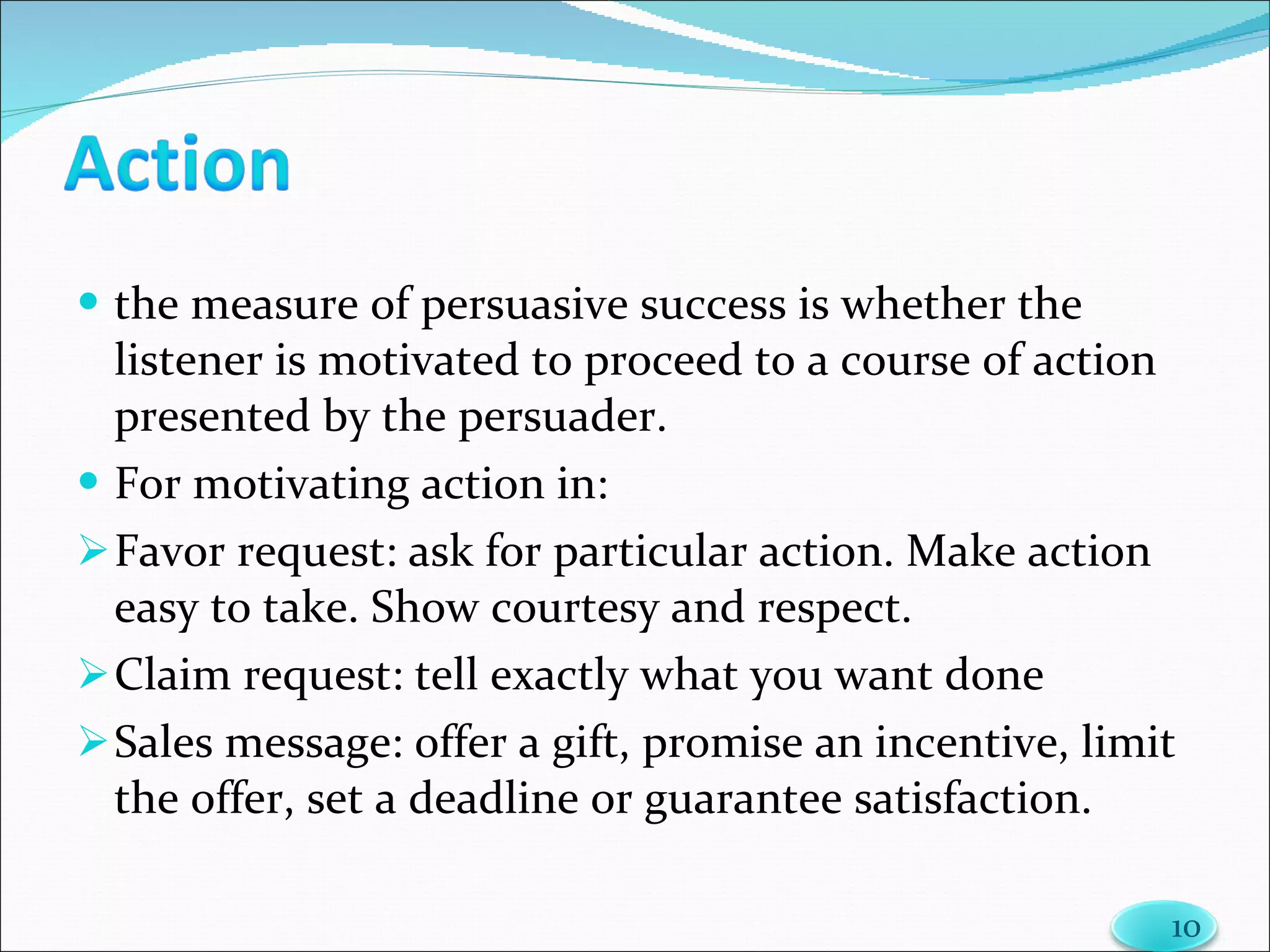 the measure of persuasive success is whether the listener is motivated to proceed to a course of action presented by the persuader. For motivating action in: Favor request: ask for particular action. Make action easy to take. Show courtesy and respect. Claim request: tell exactly what you want done Sales message: offer a gift, promise an incentive, limit the offer, set a deadline or guarantee satisfaction. 