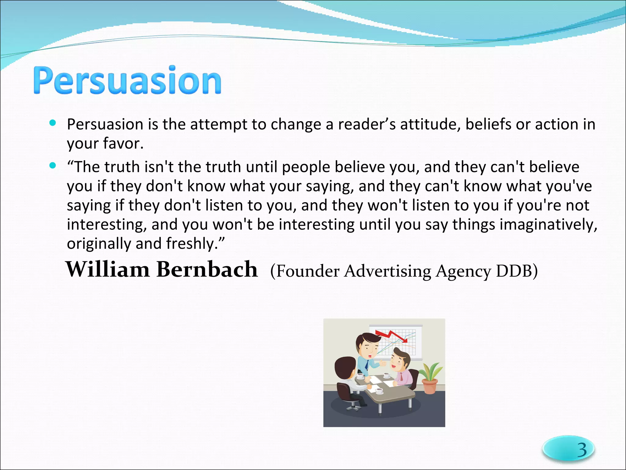Persuasion is the attempt to change a reader’s attitude, beliefs or action in your favor. “ The truth isn't the truth until people believe you, and they can't believe you if they don't know what your saying, and they can't know what you've saying if they don't listen to you, and they won't listen to you if you're not interesting, and you won't be interesting until you say things imaginatively, originally and freshly.”  William Bernbach    (Founder Advertising Agency DDB) 