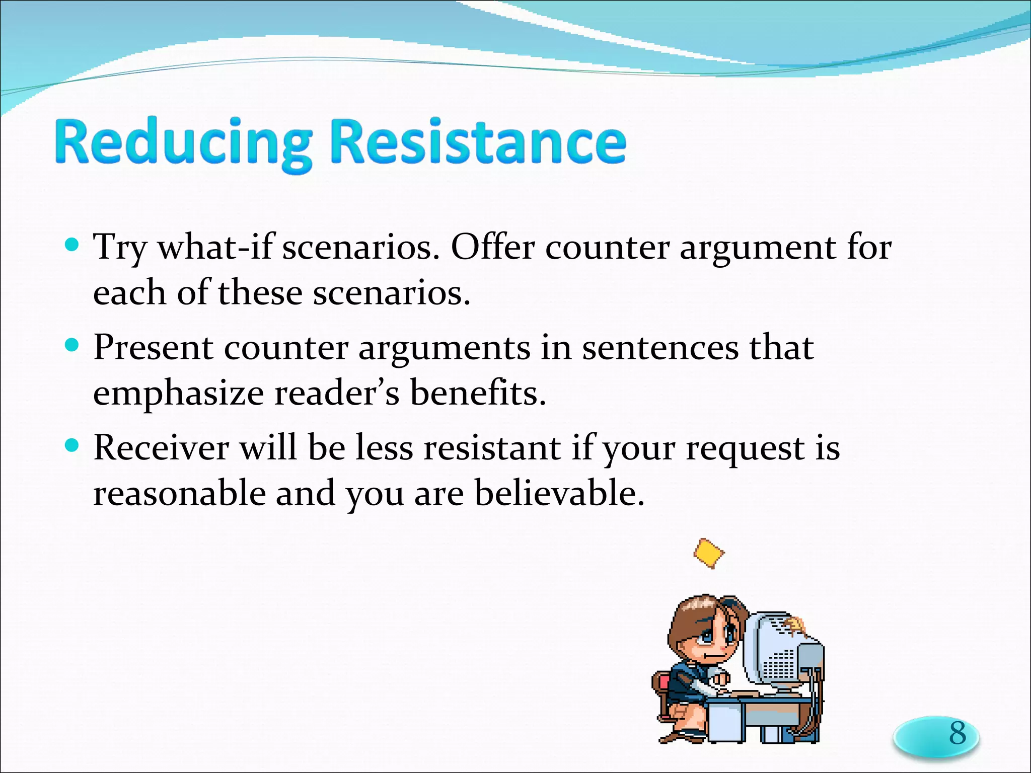 Try what-if scenarios. Offer counter argument for each of these scenarios. Present counter arguments in sentences that emphasize reader’s benefits. Receiver will be less resistant if your request is reasonable and you are believable. 