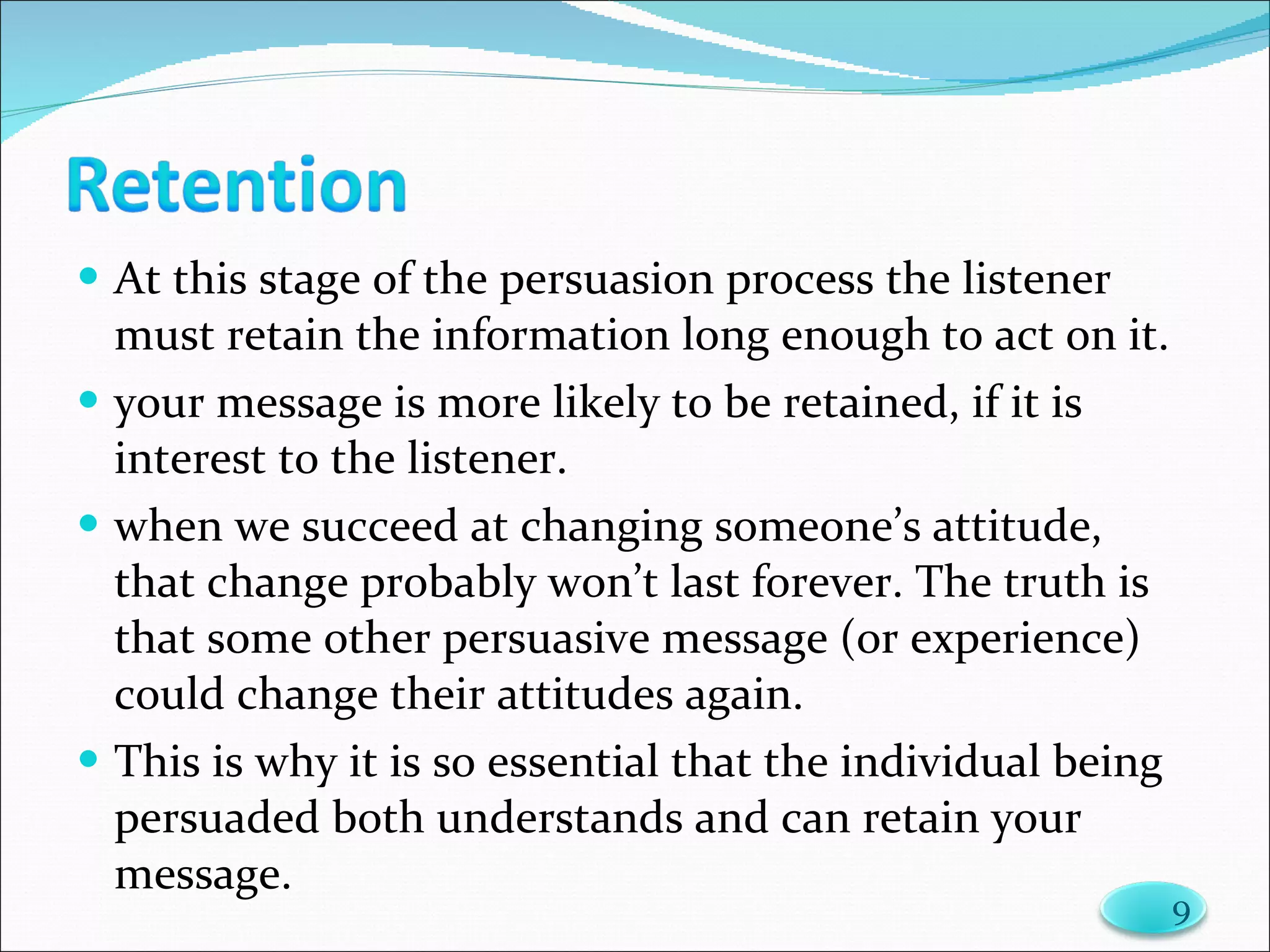At this stage of the persuasion process the listener must retain the information long enough to act on it. your message is more likely to be retained, if it is interest to the listener. when we succeed at changing someone’s attitude, that change probably won’t last forever. The truth is that some other persuasive message (or experience) could change their attitudes again.  This is why it is so essential that the individual being persuaded both understands and can retain your message.  