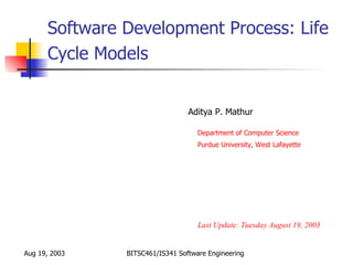 Software Development Process: Life
      Cycle Models


                                 Aditya P. Mathur

                                    Department of Computer Science
                                    Purdue University, West Lafayette




                                    Last Update: Tuesday August 19, 2003


Aug 19, 2003   BITSC461/IS341 Software Engineering
 