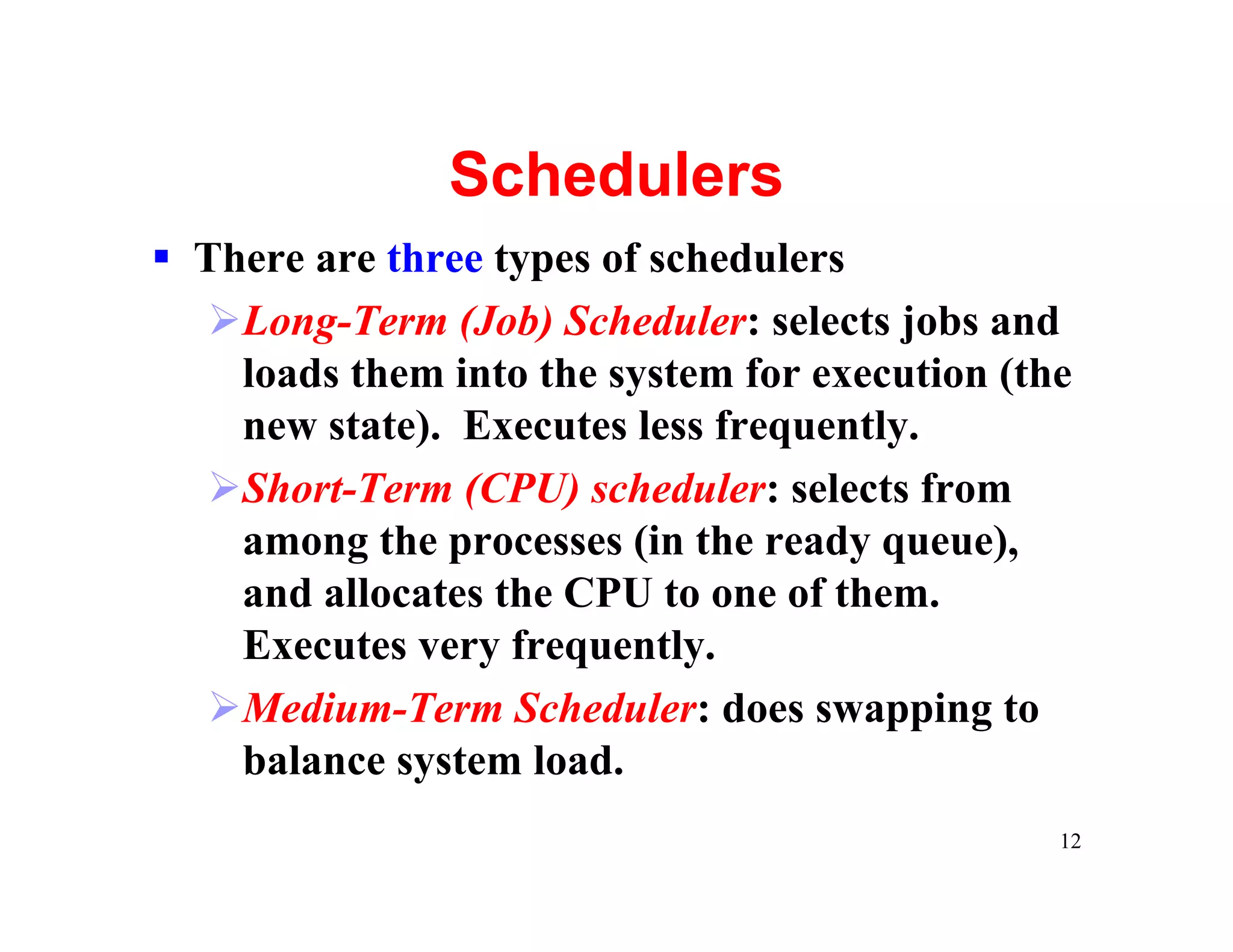 Schedulers
§ There are three types of schedulers
  ØLong-Term (Job) Scheduler: selects jobs and
    loads them into the system for execution (the
    new state). Executes less frequently.
  ØShort-Term (CPU) scheduler: selects from
    among the processes (in the ready queue),
    and allocates the CPU to one of them.
    Executes very frequently.
  ØMedium-Term Scheduler: does swapping to
    balance system load.
                                                12
 