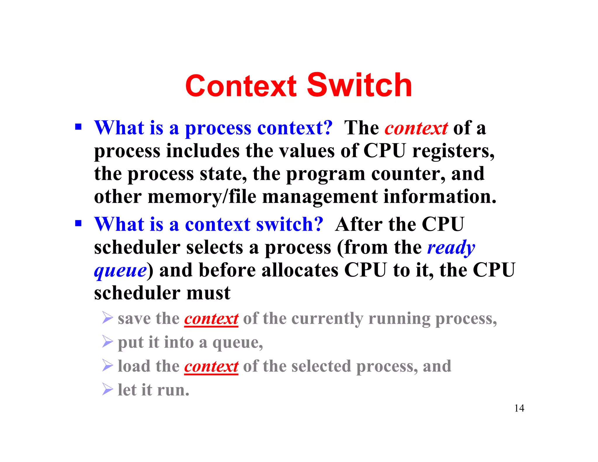 Context Switch
§ What is a process context? The context of a
  process includes the values of CPU registers,
  the process state, the program counter, and
  other memory/file management information.
§ What is a context switch? After the CPU
  scheduler selects a process (from the ready
  queue) and before allocates CPU to it, the CPU
  scheduler must
  Ø save the context of the currently running process,
  Ø put it into a queue,
  Ø load the context of the selected process, and
  Ø let it run.
                                                         14
 