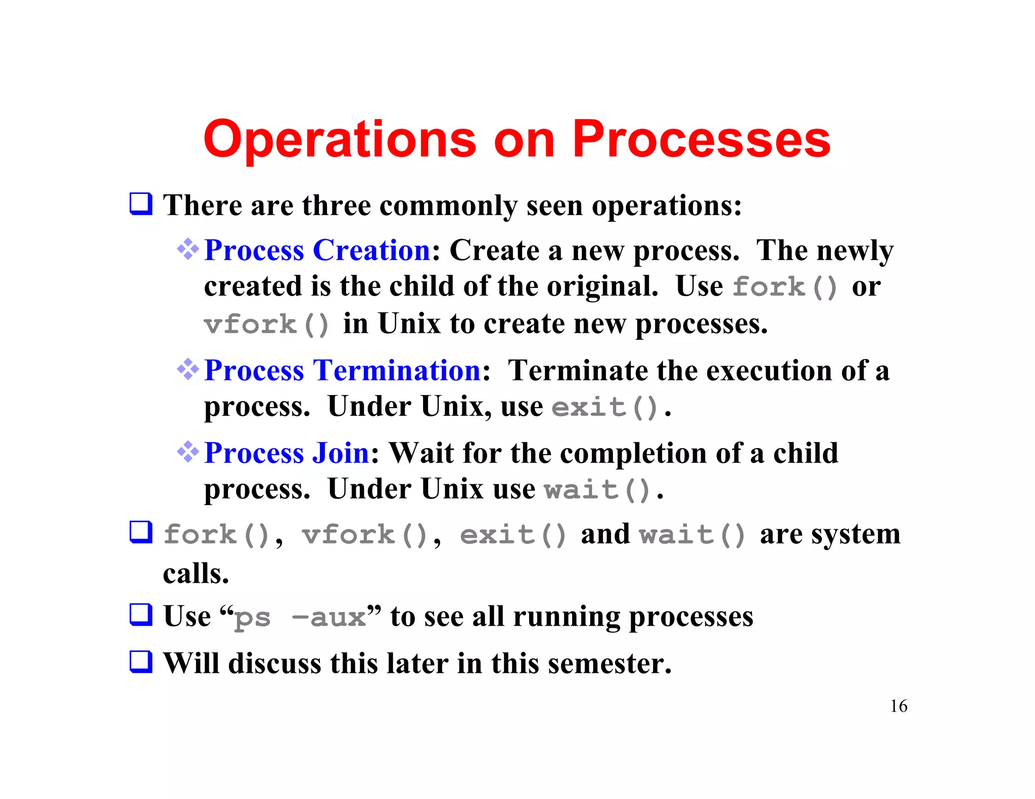 Operations on Processes
q There are three commonly seen operations:
   vProcess Creation: Create a new process. The newly
    created is the child of the original. Use fork() or
    vfork() in Unix to create new processes.
   vProcess Termination: Terminate the execution of a
     process. Under Unix, use exit().
   vProcess Join: Wait for the completion of a child
     process. Under Unix use wait().
q fork(), vfork(), exit() and wait() are system
  calls.
q Use “ps –aux” to see all running processes
q Will discuss this later in this semester.
                                                      16
 