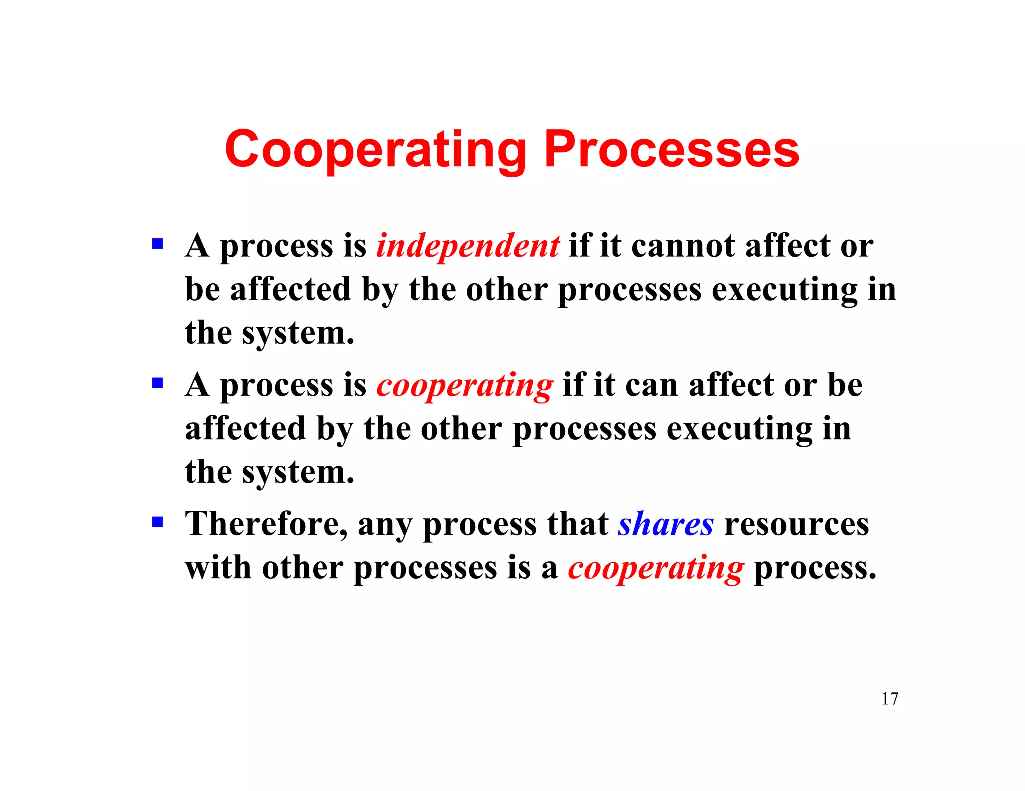 Cooperating Processes
§ A process is independent if it cannot affect or
  be affected by the other processes executing in
  the system.
§ A process is cooperating if it can affect or be
  affected by the other processes executing in
  the system.
§ Therefore, any process that shares resources
  with other processes is a cooperating process.


                                               17
 