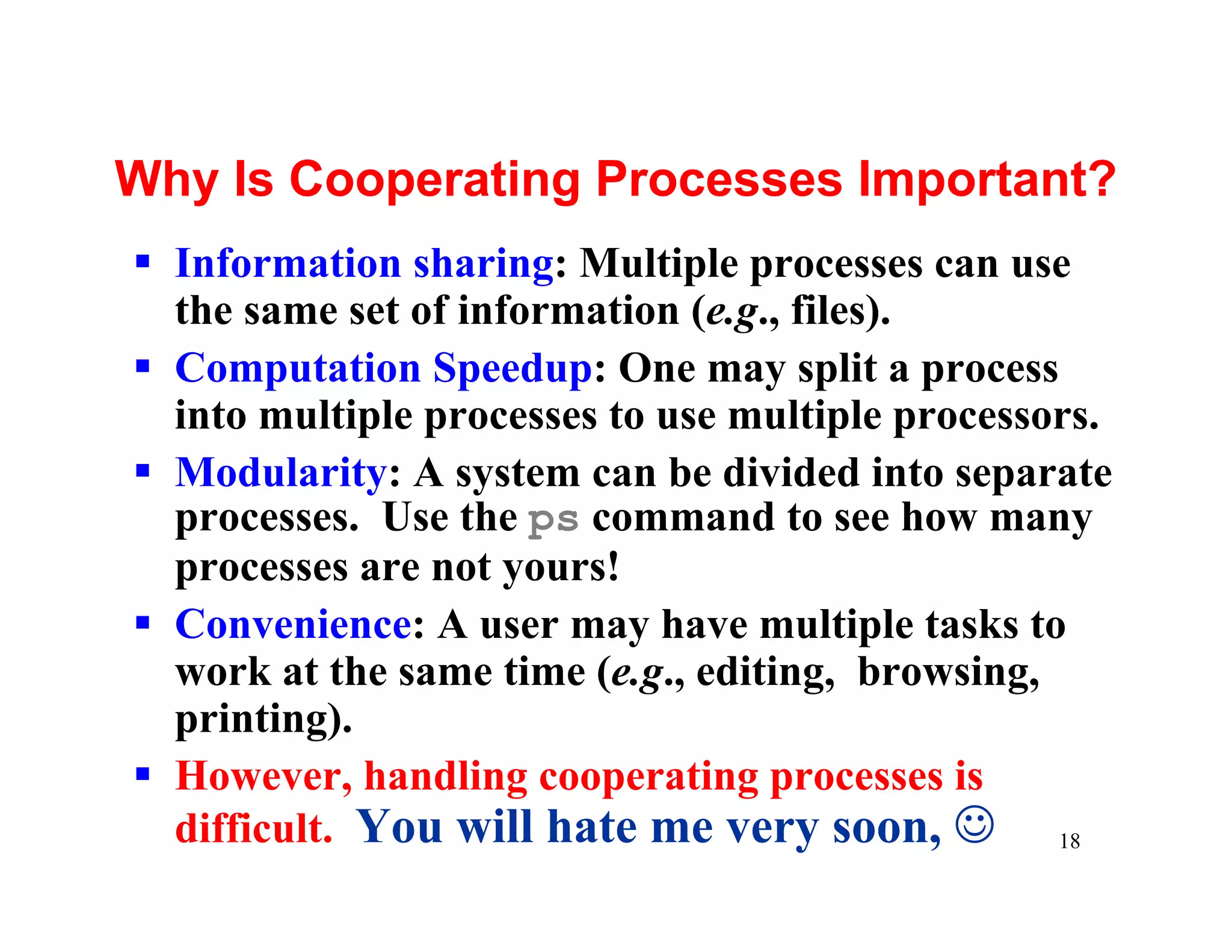 Why Is Cooperating Processes Important?
§ Information sharing: Multiple processes can use
  the same set of information (e.g., files).
§ Computation Speedup: One may split a process
  into multiple processes to use multiple processors.
§ Modularity: A system can be divided into separate
  processes. Use the ps command to see how many
  processes are not yours!
§ Convenience: A user may have multiple tasks to
  work at the same time (e.g., editing, browsing,
  printing).
§ However, handling cooperating processes is
  difficult. You will hate me very soon, J 18
 