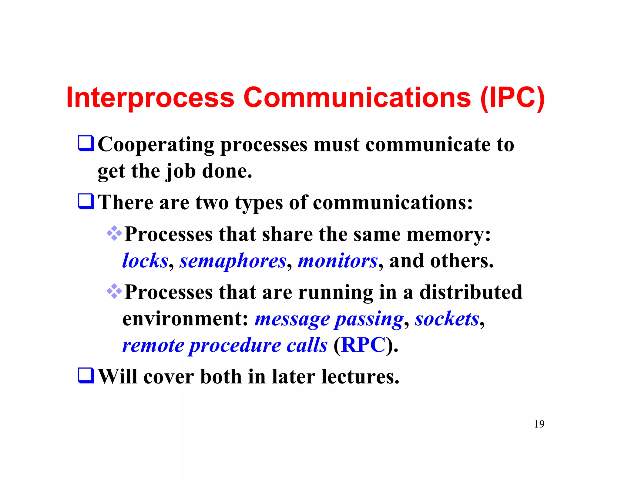 Interprocess Communications (IPC)
qCooperating processes must communicate to
 get the job done.
qThere are two types of communications:
  vProcesses that share the same memory:
    locks, semaphores, monitors, and others.
  vProcesses that are running in a distributed
    environment: message passing, sockets,
    remote procedure calls (RPC).
qWill cover both in later lectures.

                                                 19
 