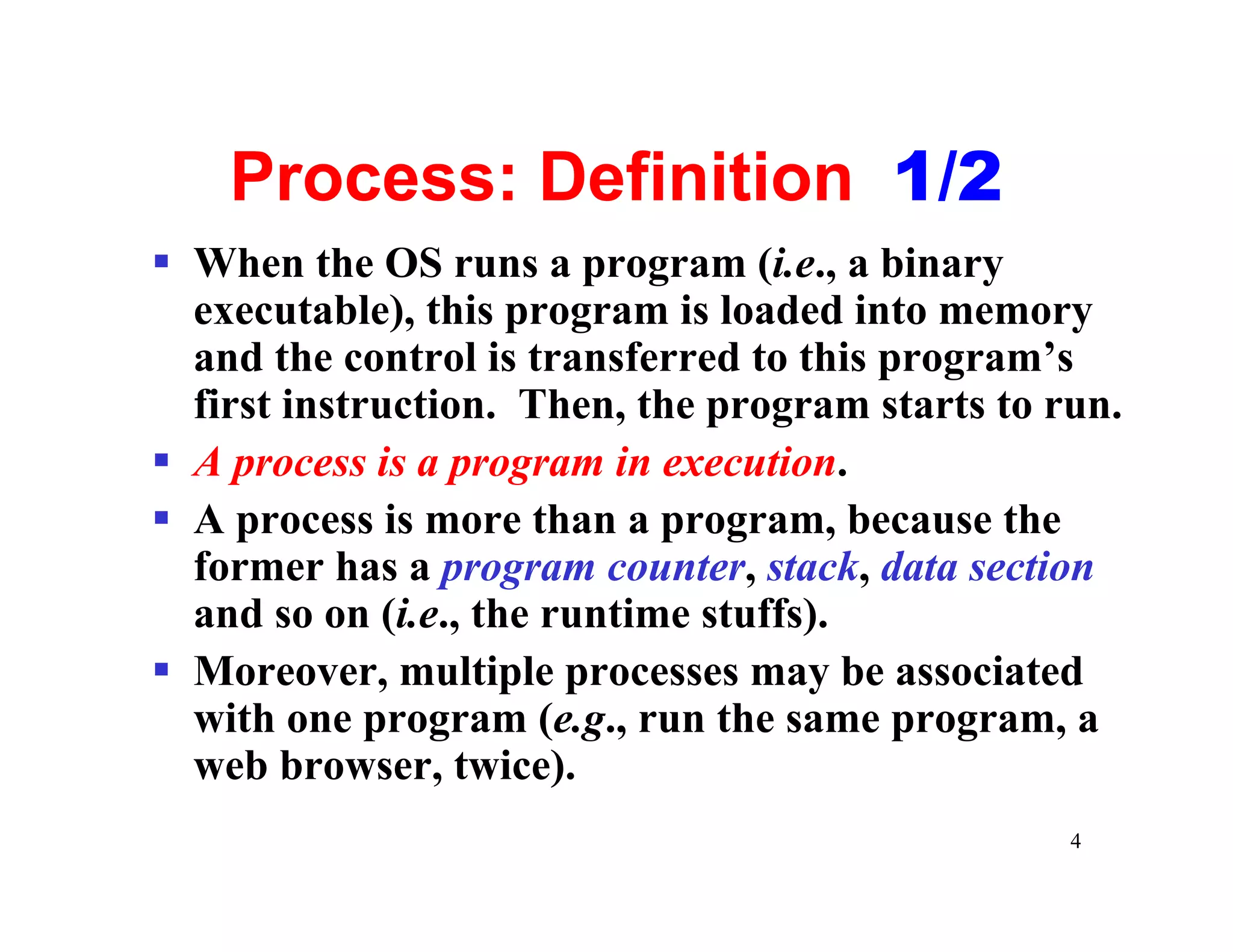 Process: Definition 1/2
§ When the OS runs a program (i.e., a binary
  executable), this program is loaded into memory
  and the control is transferred to this program’s
  first instruction. Then, the program starts to run.
§ A process is a program in execution.
§ A process is more than a program, because the
  former has a program counter, stack, data section
  and so on (i.e., the runtime stuffs).
§ Moreover, multiple processes may be associated
  with one program (e.g., run the same program, a
  web browser, twice).
                                                  4
 