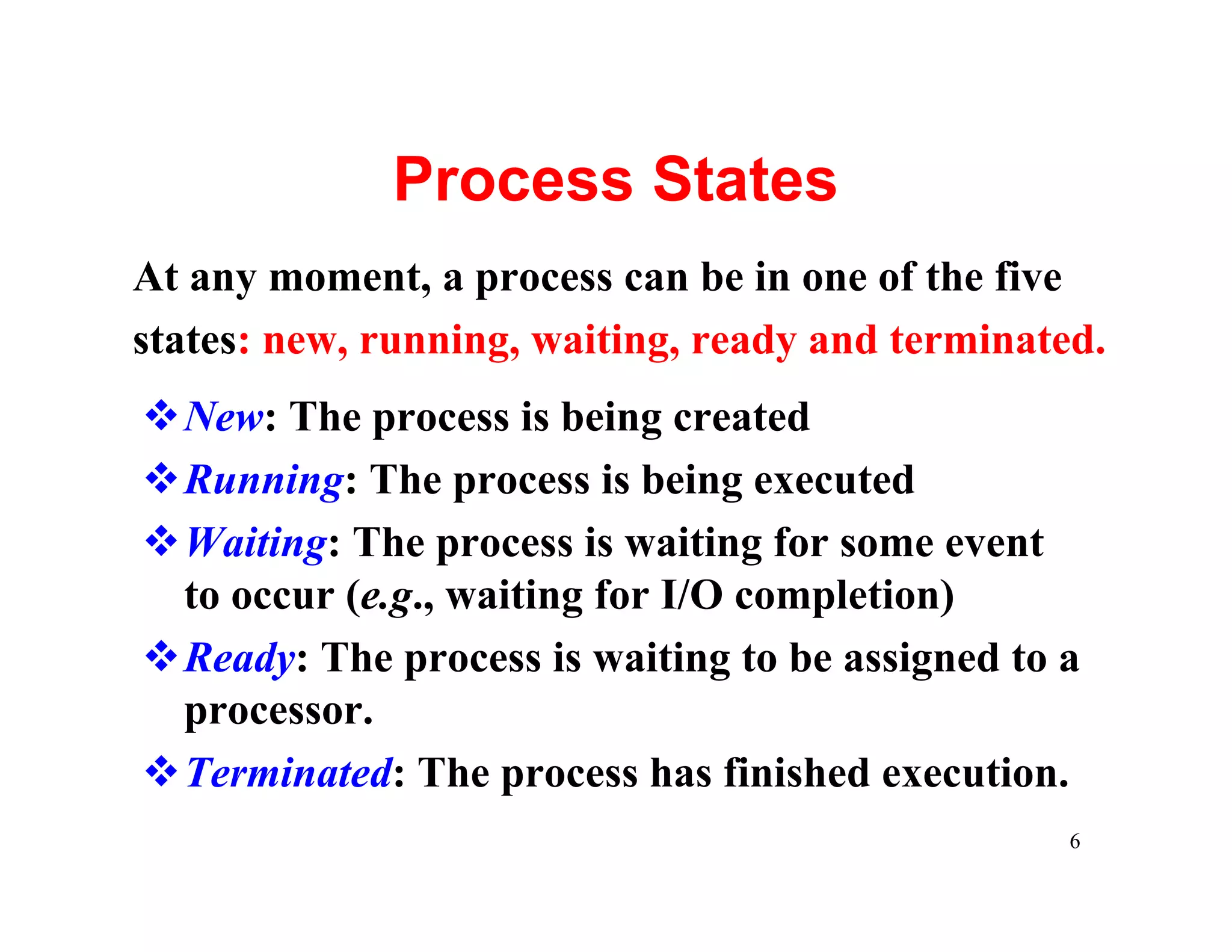 Process States
At any moment, a process can be in one of the five
states: new, running, waiting, ready and terminated.
vNew: The process is being created
vRunning: The process is being executed
vWaiting: The process is waiting for some event
 to occur (e.g., waiting for I/O completion)
vReady: The process is waiting to be assigned to a
 processor.
vTerminated: The process has finished execution.
                                                  6
 
