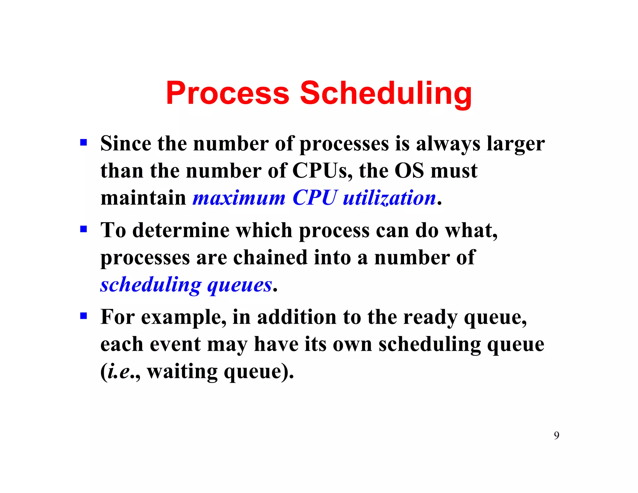 Process Scheduling
§ Since the number of processes is always larger
  than the number of CPUs, the OS must
  maintain maximum CPU utilization.
§ To determine which process can do what,
  processes are chained into a number of
  scheduling queues.
§ For example, in addition to the ready queue,
  each event may have its own scheduling queue
  (i.e., waiting queue).

                                                   9
 