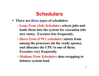 Schedulers
§ There are three types of schedulers
  ØLong-Term (Job) Scheduler: selects jobs and
    loads them into the system for execution (the
    new state). Executes less frequently.
  ØShort-Term (CPU) scheduler: selects from
    among the processes (in the ready queue),
    and allocates the CPU to one of them.
    Executes very frequently.
  ØMedium-Term Scheduler: does swapping to
    balance system load.
                                                12
 