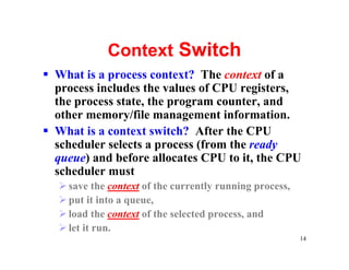 Context Switch
§ What is a process context? The context of a
  process includes the values of CPU registers,
  the process state, the program counter, and
  other memory/file management information.
§ What is a context switch? After the CPU
  scheduler selects a process (from the ready
  queue) and before allocates CPU to it, the CPU
  scheduler must
  Ø save the context of the currently running process,
  Ø put it into a queue,
  Ø load the context of the selected process, and
  Ø let it run.
                                                         14
 