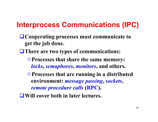 Interprocess Communications (IPC)
qCooperating processes must communicate to
 get the job done.
qThere are two types of communications:
  vProcesses that share the same memory:
    locks, semaphores, monitors, and others.
  vProcesses that are running in a distributed
    environment: message passing, sockets,
    remote procedure calls (RPC).
qWill cover both in later lectures.

                                                 19
 