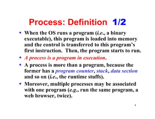 Process: Definition 1/2
§ When the OS runs a program (i.e., a binary
  executable), this program is loaded into memory
  and the control is transferred to this program’s
  first instruction. Then, the program starts to run.
§ A process is a program in execution.
§ A process is more than a program, because the
  former has a program counter, stack, data section
  and so on (i.e., the runtime stuffs).
§ Moreover, multiple processes may be associated
  with one program (e.g., run the same program, a
  web browser, twice).
                                                  4
 