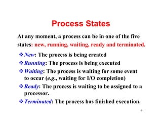 Process States
At any moment, a process can be in one of the five
states: new, running, waiting, ready and terminated.
vNew: The process is being created
vRunning: The process is being executed
vWaiting: The process is waiting for some event
 to occur (e.g., waiting for I/O completion)
vReady: The process is waiting to be assigned to a
 processor.
vTerminated: The process has finished execution.
                                                  6
 