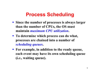Process Scheduling
§ Since the number of processes is always larger
  than the number of CPUs, the OS must
  maintain maximum CPU utilization.
§ To determine which process can do what,
  processes are chained into a number of
  scheduling queues.
§ For example, in addition to the ready queue,
  each event may have its own scheduling queue
  (i.e., waiting queue).

                                                   9
 
