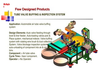 Few Designed ProductsFew Designed Products
Deligh
t
TUBE VALVE BUFFING & INSPECTION SYSTEM
Application:-Automobile air tube valve buffing
system
Design Elements:-Auto valve feeding through
bowl & liner feeder, Auto-loading valves pick &
Place system, mechanical indexer, Valve buffing
system with rotating wire brush & dust collection
System, Valve blockage inspection system &
auto-unloading of component into ok & not ok
bins.
Component :- Air tube valve.
Cycle Time:- 3sec/ component.
Operator :- No Operator
 