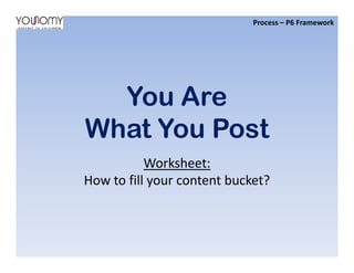 You Are
What You Post
Process – P6 Framework
What You Post
Worksheet:
How to fill your content bucket?
 