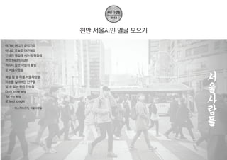 천만 서울시민 얼굴 모으기
아가씨 어디가 클럽가요
아니요 오늘도 야근해요
인생이 뭐길래 사는게 뭐길래
완전 tired tonight
꺼지지 않는 이밤의 불빛
오 서울사람들
매일 잠 못 이룰 서울사람들
미소를 잃어버린 친구들
알 수 없는 우리 인생들
Don't know why
Tell me why
오 tired tonight
- 버스커버스커, 서울사람들

 