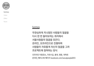 Summary
Online
Offline
Result

Summary

무관심하게 지나쳤던 사람들의 얼굴을
다시 한 번 돌아보자는 취지에서
서울사람들의 얼굴을 모은다.
온라인, 오프라인으로 진행하며
사람들이 자유롭게 자신의 얼굴을 그려
프로젝트에 참여하는 방식
오프라인 이동장소_가로수길, 홍대, 명동, 대학로
온라인_페이스북 페이지 facebook.com/seoulpeople2013

 