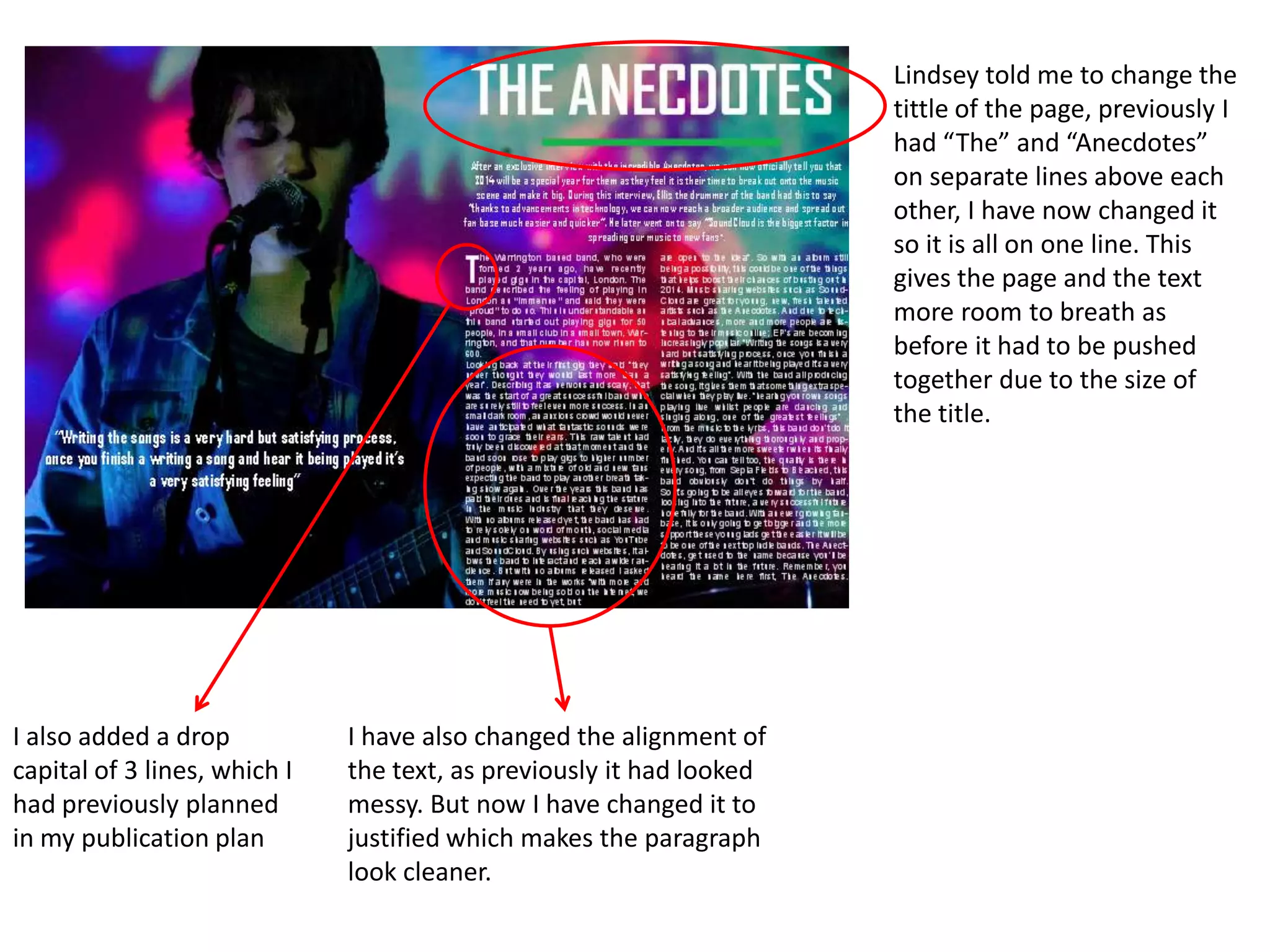 Lindsey told me to change the
tittle of the page, previously I
had “The” and “Anecdotes”
on separate lines above each
other, I have now changed it
so it is all on one line. This
gives the page and the text
more room to breath as
before it had to be pushed
together due to the size of
the title.
I have also changed the alignment of
the text, as previously it had looked
messy. But now I have changed it to
justified which makes the paragraph
look cleaner.
I also added a drop
capital of 3 lines, which I
had previously planned
in my publication plan
 